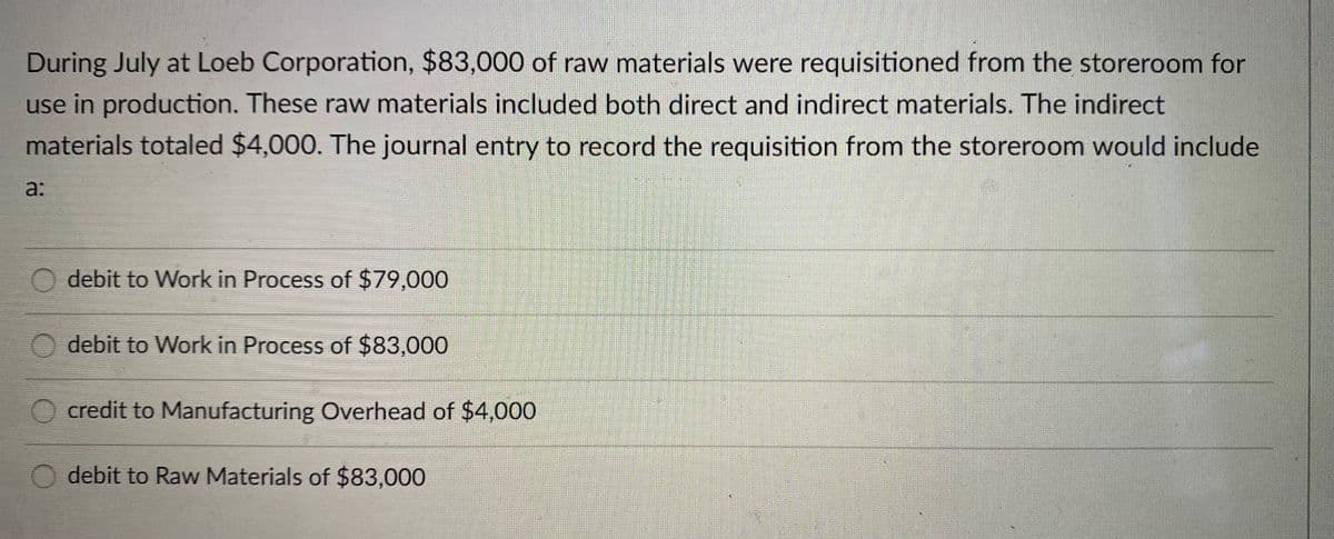During July at Loeb Corporation, $83,000 of raw materials were requisitioned from the storeroom for
use in production. These raw materials included both direct and indirect materials. The indirect
materials totaled $4,000. The journal entry to record the requisition from the storeroom would include
a:
O debit to Work in Process of $79,000
O debit to Work in Process of $83,000
credit to Manufacturing Overhead of $4,000
debit to Raw Materials of $83,000
