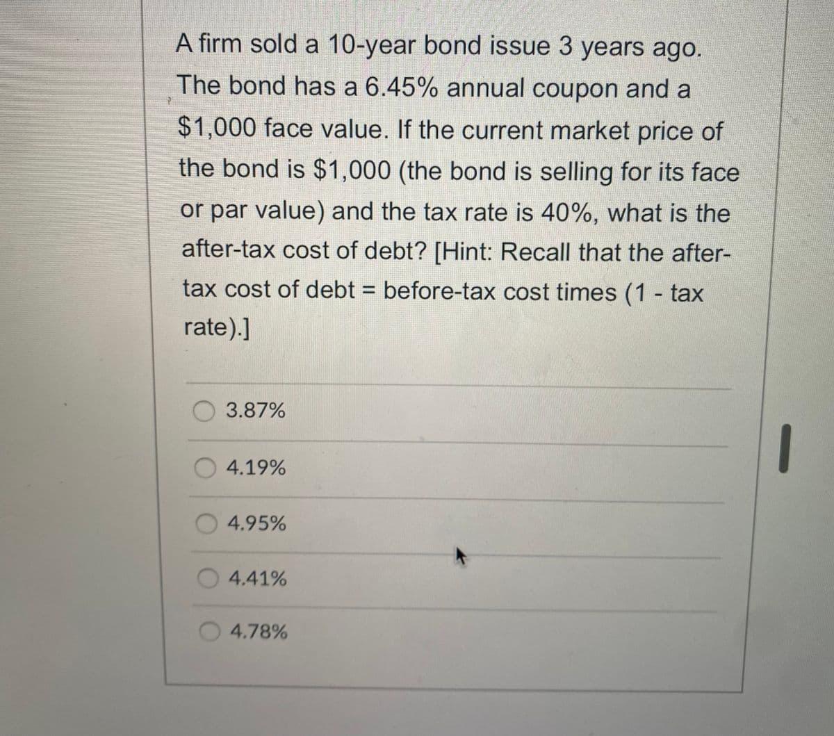 A firm sold a 10-year bond issue 3 years ago.
The bond has a 6.45% annual coupon and a
$1,000 face value. If the current market price of
the bond is $1,000 (the bond is selling for its face
or par value) and the tax rate is 40%, what is the
after-tax cost of debt? [Hint: Recall that the after-
tax cost of debt = before-tax cost times (1 - tax
%3D
rate).]
O 3.87%
O4.19%
4.95%
O4.41%
4.78%
