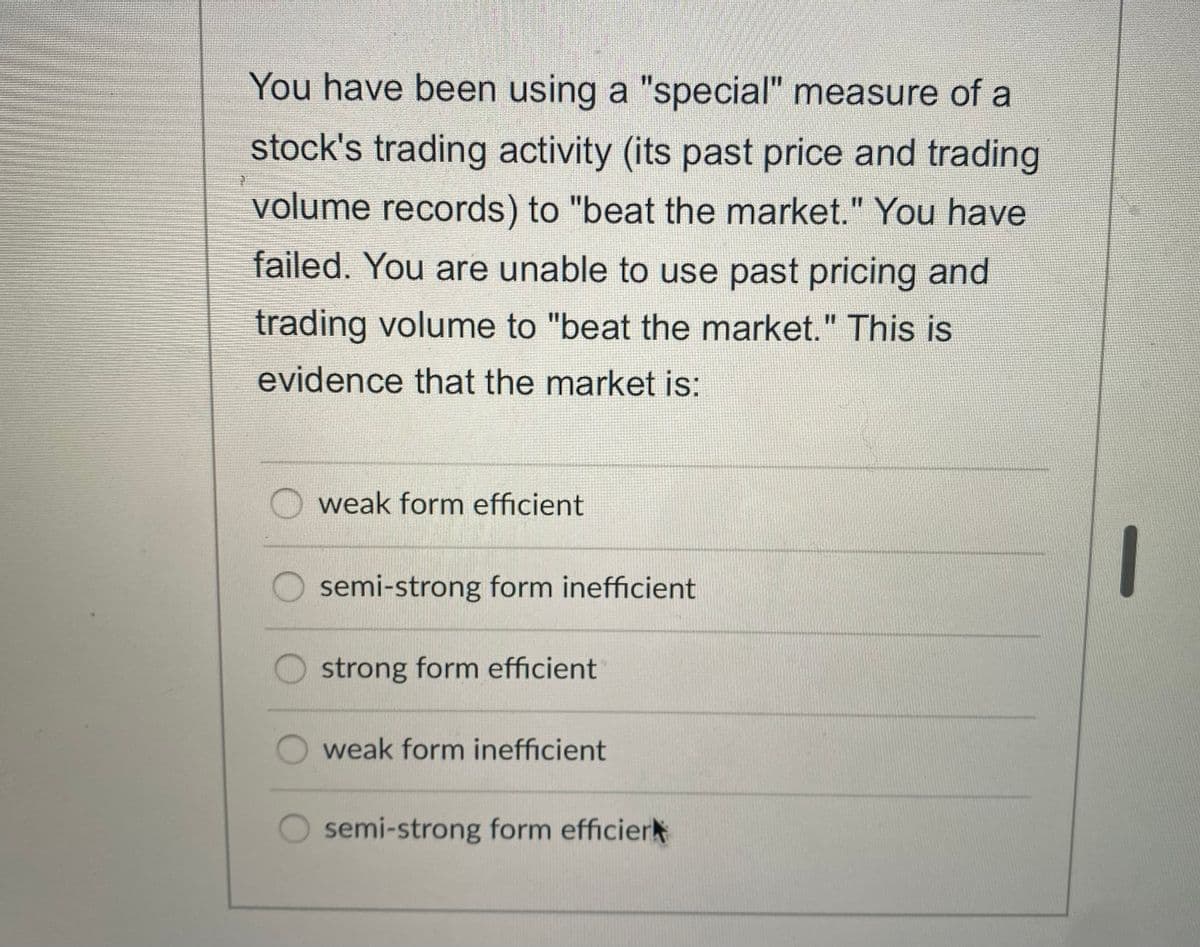 You have been using a "special" measure of a
stock's trading activity (its past price and trading
volume records) to "beat the market." You have
failed. You are unable to use past pricing and
trading volume to "beat the market." This is
evidence that the market is:
weak form efficient
O semi-strong form inefficient
strong form efficient
weak form inefficient
semi-strong form efficier

