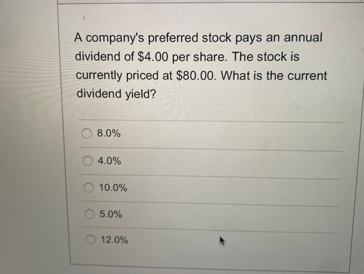 A company's preferred stock pays an annual
dividend of $4.00 per share. The stock is
currently priced at $80.00. What is the current
dividend yield?
8.0%
O4.0%
10.0%
5.0%
O 12.0%
