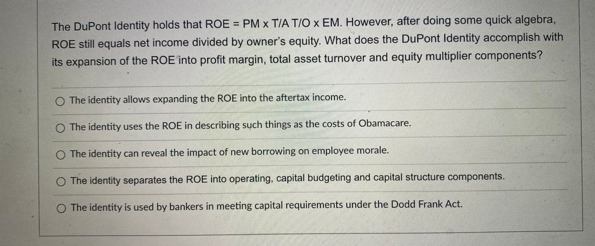 The DuPont ldentity holds that ROE = PM x T/A T/O x EM. However, after doing some quick algebra,
ROE still equals net income divided by owner's equity. What does the DuPont Identity accomplish with
its expansion of the ROE into profit margin, total asset turnover and equity multiplier components?
O The identity allows expanding the ROE into the aftertax income.
O The identity uses the ROE in describing such things as the costs of Obamacare.
O The identity can reveal the impact of new borrowing on employee morale.
O The identity separates the ROE into operating, capital budgeting and capital structure components.
O The identity is used by bankers in meeting capital requirements under the Dodd Frank Act.
