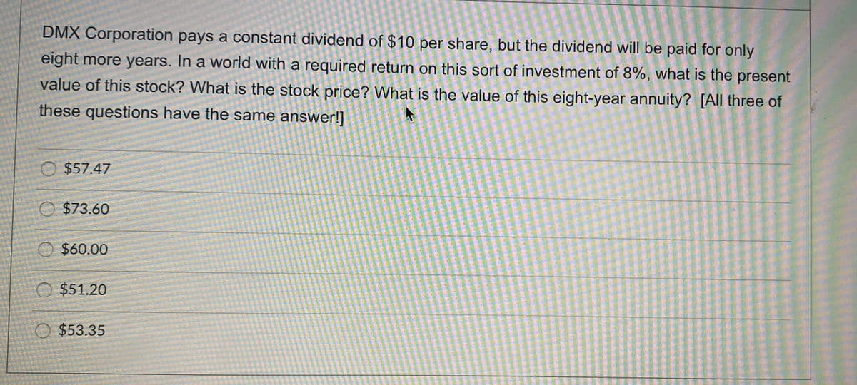 DMX Corporation pays a constant dividend of $10 per share, but the dividend will be paid for only
eight more years. In a world with a required return on this sort of investment of 8%, what is the present
value of this stock? What is the stock price? What is the value of this eight-year annuity? [All three of
these questions have the same answer!]
O $57.47
O $73.60
$60.00
O $51.20
O $53.35
