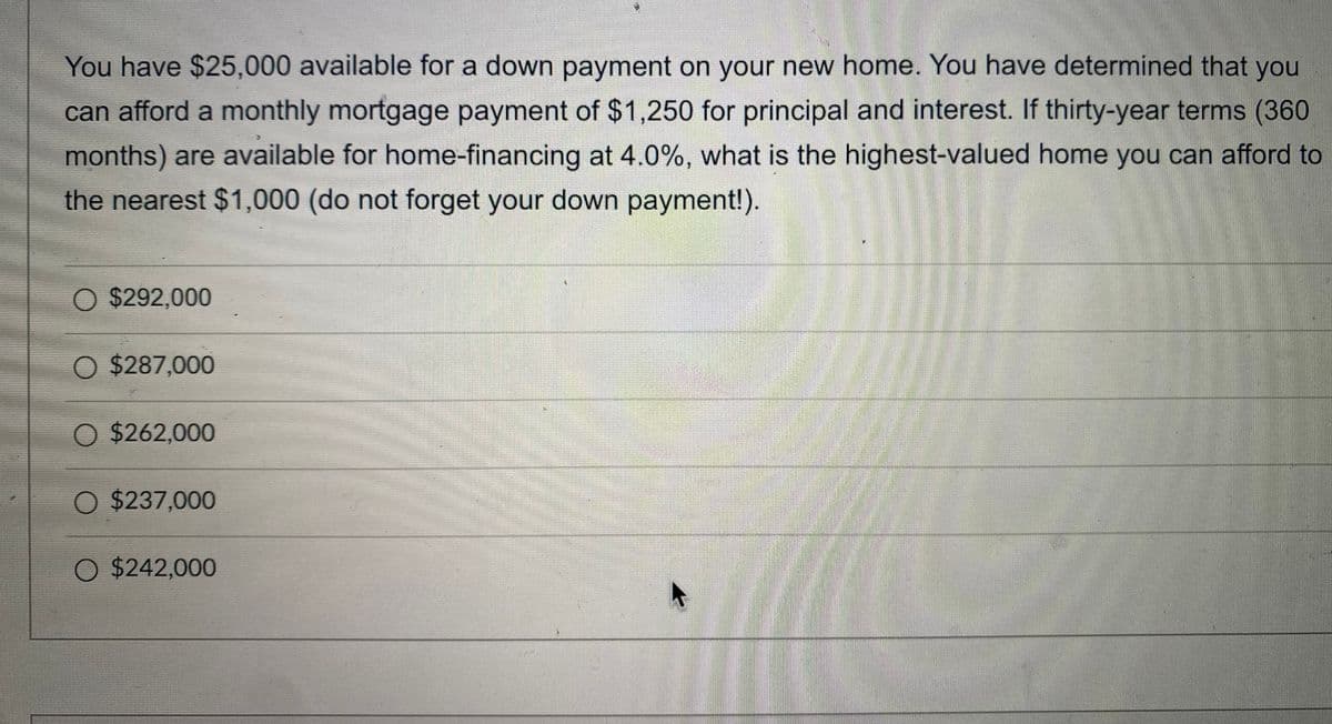 You have $25,000 available for a down payment on your new home. You have determined that you
can afford a monthly mortgage payment of $1,250 for principal and interest. If thirty-year terms (360
months) are available for home-financing at 4.0%, what is the highest-valued home you can afford to
the nearest $1,000 (do not forget your down payment!).
O $292,000
O $287,000
O $262,000
O $237,000
O $242,000
