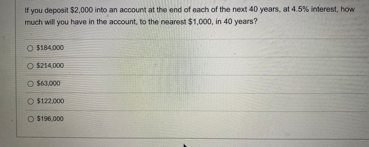 If you deposit $2,000 into an account at the end of each of the next 40 years, at 4.5% interest, how
much will you have in the account, to the nearest $1,000, in 40 years?
O $184,000
O $214,000
O $63,000
O $122,000
O $196,000
