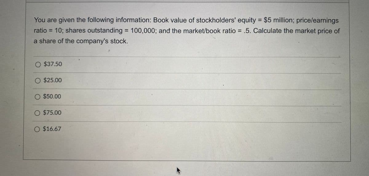 You are given the following information: Book value of stockholders' equity = $5 million; price/earnings
ratio = 10; shares outstanding = 100,000; and the market/book ratio = .5. Calculate the market price of
%3D
a share of the company's stock.
O $37.50
O $25.00
O $50.00
O $75.00
O $16.67

