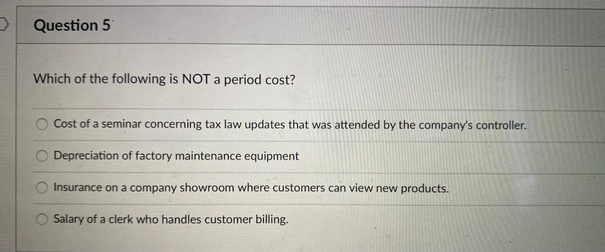 Question 5
Which of the following is NOT a period cost?
Cost of a seminar concerning tax law updates that was attended by the company's controller.
O Depreciation of factory maintenance equipment
Insurance on a company showroom where customers can view new products.
Salary of a clerk who handles customer billing.
