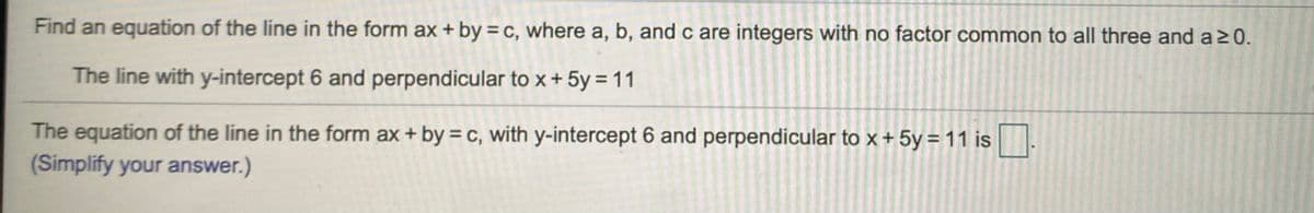 Find an equation of the line in the form ax + by = c, where a, b, andc are integers with no factor common to all three and a20.
The line with y-intercept 6 and perpendicular to x + 5y = 11
The equation of the line in the form ax + by = c, with y-intercept 6 and perpendicular to x + 5y = 11 is
(Simplify your answer.)
