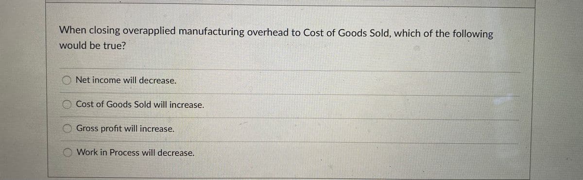 When closing overapplied manufacturing overhead to Cost of Goods Sold, which of the following
would be true?
Net income will decrease.
Cost of Goods Sold will increase.
Gross profit will increase.
O Work in Process will decrease.
