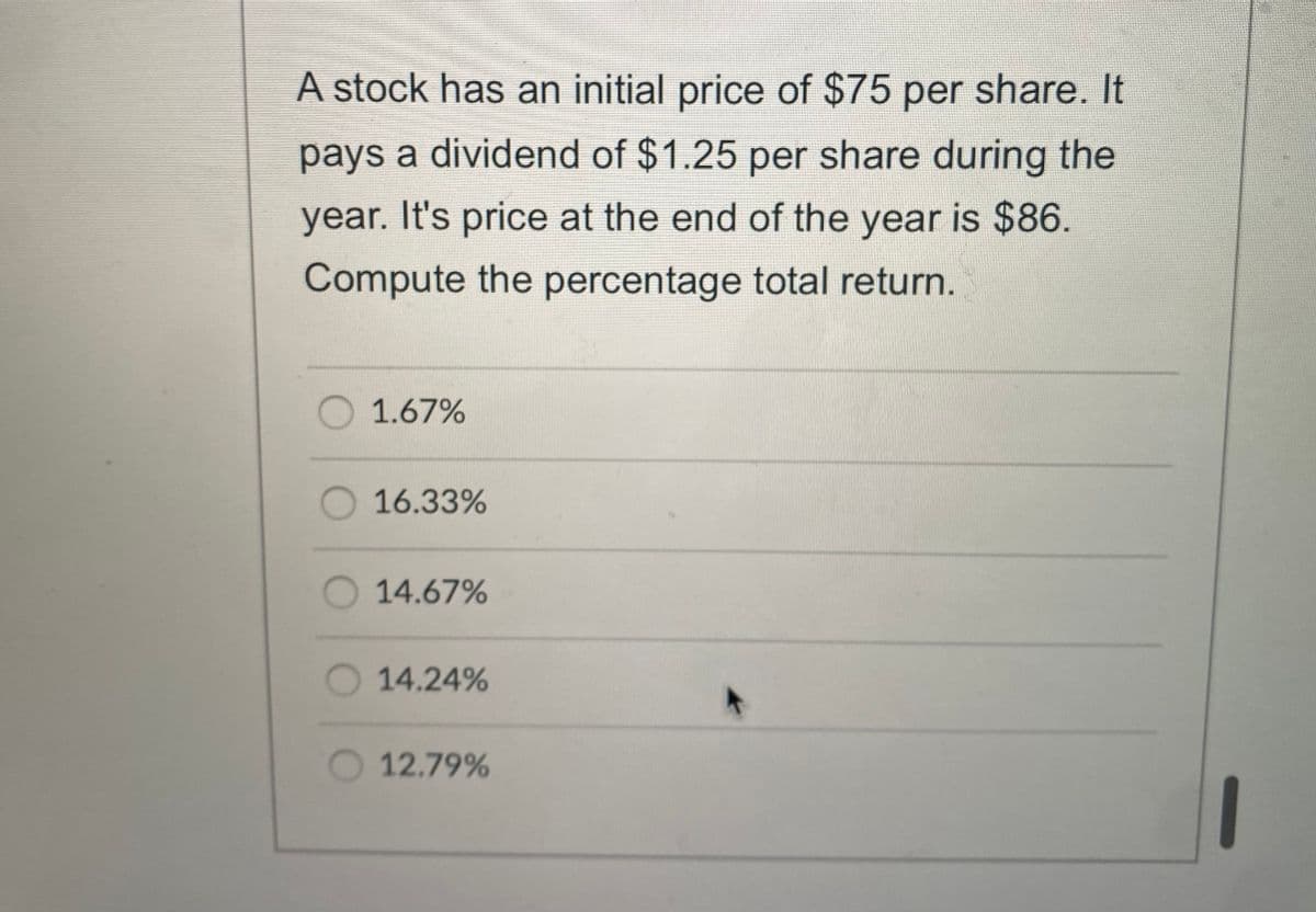 A stock has an initial price of $75 per share. It
pays a dividend of $1.25 per share during the
year. It's price at the end of the year is $86.
Compute the percentage total return.
1.67%
16.33%
O 14.67%
14.24%
O 12.79%
