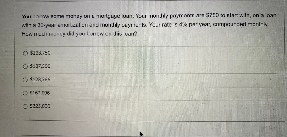 You borrow some money on a mortgage loan. Your monthly payments are $750 to start with, on a loan
with a 30-year amortization and monthly payments. Your rate is 4% per year, compounded monthly.
How much money did you borrow on this loan?
O $138,750
O $187,500
O $123,766
O $157,096
O $225,000
