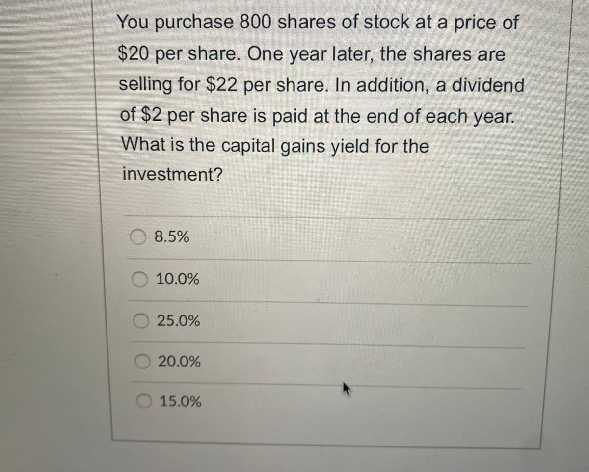 You purchase 800 shares of stock at a price of
$420 per share. One year later, the shares are
selling for $22 per share. In addition, a dividend
of $2 per share is paid at the end of each year.
What is the capital gains yield for the
investment?
8.5%
10.0%
25.0%
20.0%
15.0%
