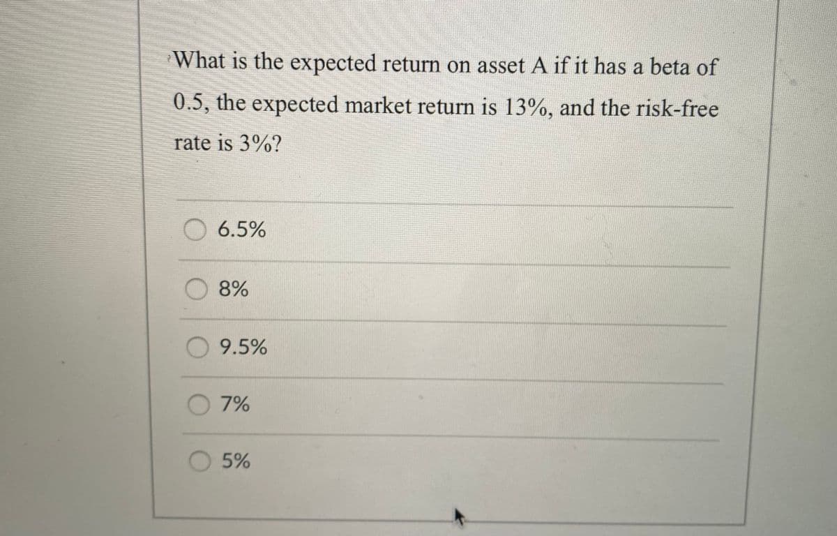 What is the expected return on asset A if it has a beta of
0.5, the expected market return is 13%, and the risk-free
rate is 3%?
O 6.5%
8%
9.5%
7%
O 5%
