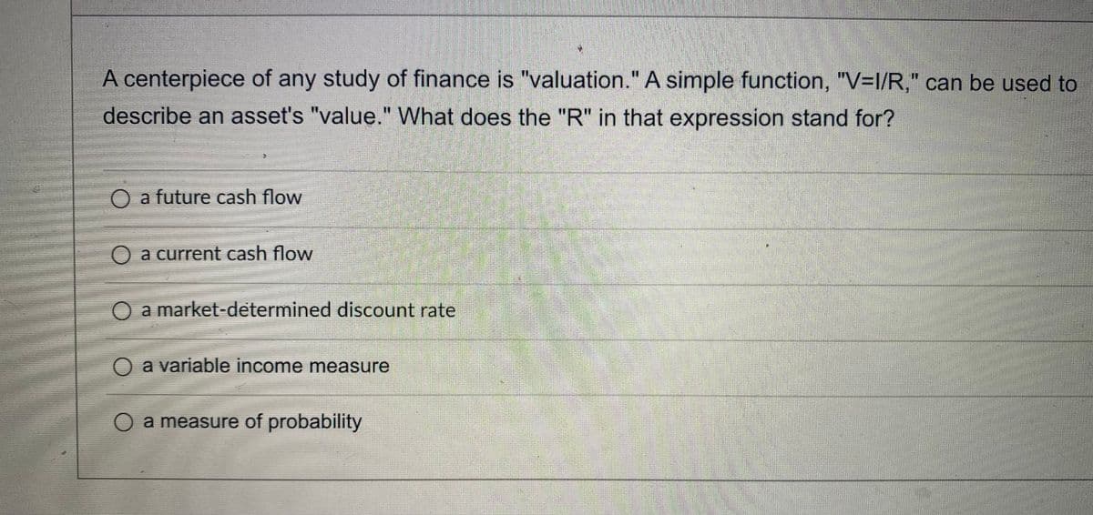A centerpiece of any study of finance is "valuation." A simple function, "V=l/R," can be used to
describe an asset's "value." What does the "R" in that expression stand for?
O a future cash flow
O a current cash flow
O a market-determined discount rate
O a variable income measure
O a measure of probability
