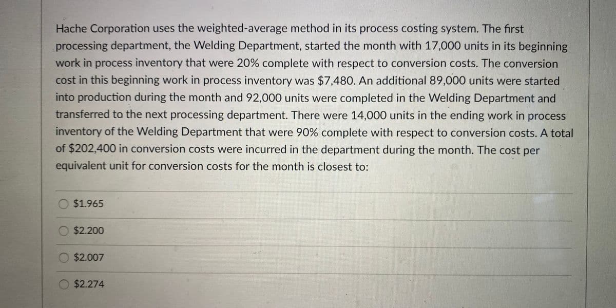 Hache Corporation uses the weighted-average method in its process costing system. The first
processing department, the Welding Department, started the month with 17,000 units in its beginning
work in process inventory that were 20% complete with respect to conversion costs. The conversion
cost in this beginning work in process inventory was $7,480. An additional 89,000 units were started
into production during the month and 92,000 units were completed in the Welding Department and
transferred to the next processing department. There were 14,000 units in the ending work in process
inventory of the Welding Department that were 90% complete with respect to conversion costs. A total
of $202,400 in conversion costs were incurred in the department during the month. The cost per
equivalent unit for conversion costs for the month is closest to:
$1.965
O $2.200
$2.007
O $2.274
