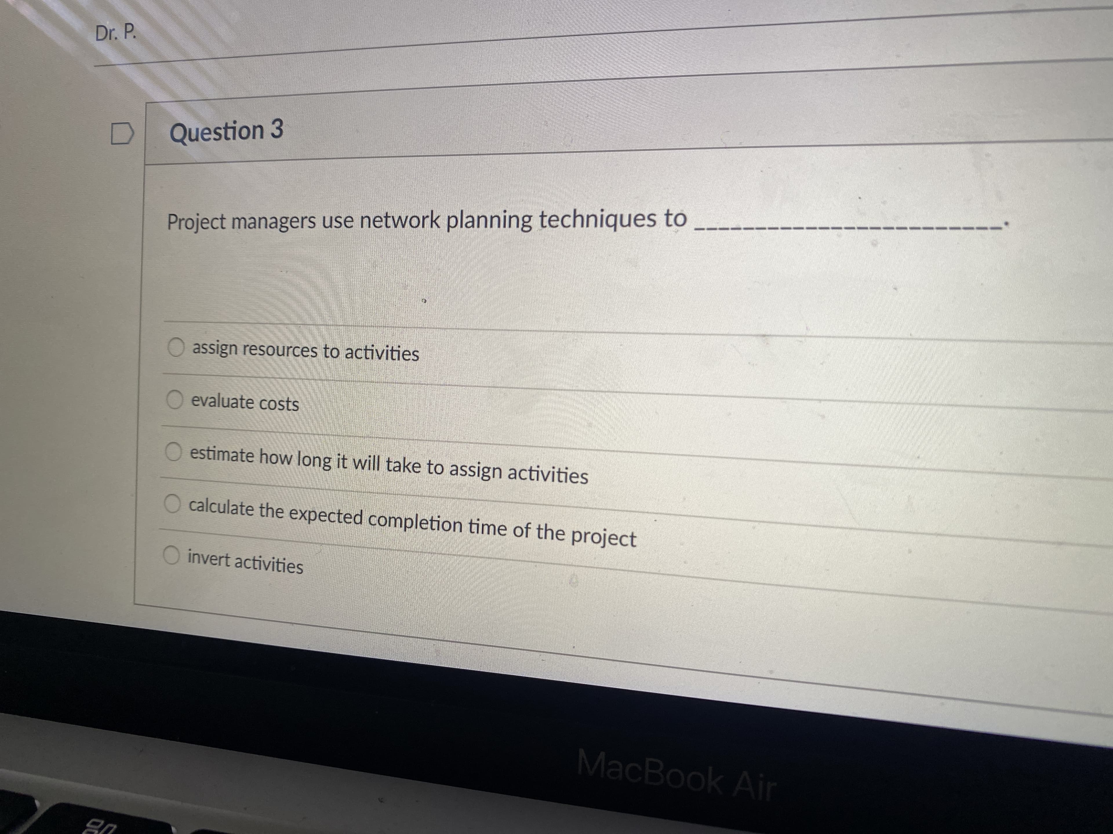 Dr. P.
Question 3
Project managers use network planning techniques to
O assign resources to activities
evaluate costs
O estimate how long it will take to assign activities
O calculate the expected completion time of the project
O invert activities
MacBook Air
