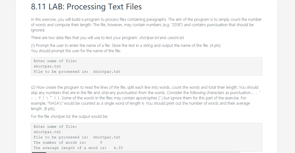 8.11 LAB: Processing Text Files
In this exercise, you will build a program to process files containing paragraphs. The aim of the program is to simply count the number
of words and compute their length. The file, however, may contain numbers (e.g. "2018") and contains punctuation that should be
ignored.
There are two data files that you will use to test your program: shortpar.txt and cassini.txt.
(1) Prompt the user to enter the name of a file. Store the text in a string and output the name of the file. (4 pts)
You should prompt the user for the name of the file:
Enter name of file:
shortpar.txt
File to be processed is:
shortpar.txt
(2) Now create the program to read the lines of the file, split each line into words, count the words and total their length. You should
skip any numbers that are in the file and strip any punctuation from the words. Consider the following characters as punctuation ,
: : ? ! \ " (). Some of the words in the files may contain apostrophes (') but ignore them for this part of the exercise. For
example, "NASA's" would be counted as a single word of length 6. You should print out the number of words and their average
length. (8 pts).
For the file shortpar.txt, the output would be:
Enter name of file:
shortpar.txt
File to be processed is:
shortpar.txt
The number of words is:
The average length of a word is:
4.33
