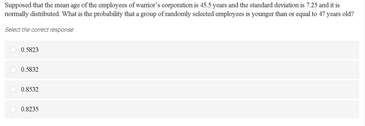 Supposed that the mean age of the employees of warrior's corporation is 45.5 years and the standard deviation is 7.25 and it is
normally distributed. What is the probability that a group of randomly selected employees is younger than or equal to 47 years old?
Select the correct response
0.5823
0.5832
0.8532
0.8235
