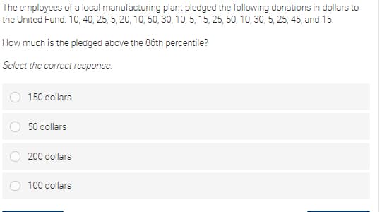 The employees of a local manufacturing plant pledged the following donations in dollars to
the United Fund: 10, 40, 25, 5, 20, 10, 50, 30, 10, 5, 15, 25, 50, 10, 30, 5, 25, 45, and 15.
How much is the pledged above the 86th percentile?
Select the correct response:
150 dollars
50 dollars
200 dollars
100 dollars
