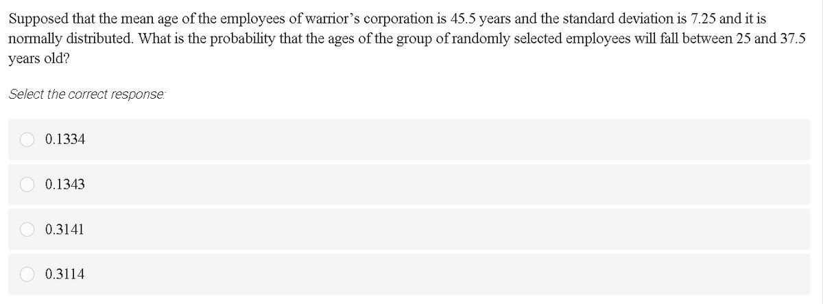 Supposed that the mean age of the employees of warrior's corporation is 45.5 years and the standard deviation is 7.25 and it is
normally distributed. What is the probability that the ages of the group of randomly selected employees will fall between 25 and 37.5
years old?
Select the correct response:
0.1334
0.1343
0.3141
0.3114
