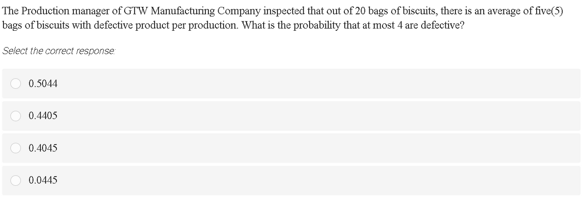 The Production manager of GTW Manufacturing Company inspected that out of 20 bags of biscuits, there is an average of five(5)
bags of biscuits with defective product per production. What is the probability that at most 4 are defective?
Select the correct response:
0.5044
0.4405
0.4045
0.0445
