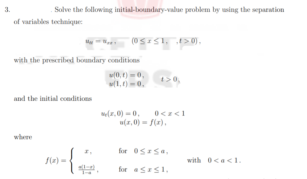3.
Solve the following initial-boundary-value problem by using the separation
of variables technique:
Utt = Uxr ,
(0 < x <1, ,t> 0),
with the prescribed boundary conditions
u(0, t) = 0,
u(1, t) = 0,
t > 0,
and the initial conditions
U(x, 0) = 0,
0 < x < 1
u(x, 0) = f(x),
where
for 0<x < a,
{
x ,
f(x) =
with 0<a <1.
a(1-т)
for a <x < 1,

