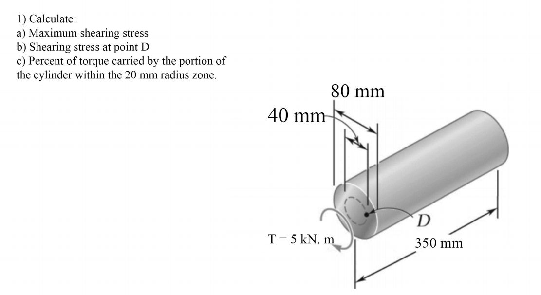 1) Calculate:
a) Maximum shearing stress
b) Shearing stress at point D
c) Percent of torque carried by the portion of
the cylinder within the 20 mm radius zone.
80 mm
40 mm-
D
T = 5 kN. m
350 mm
