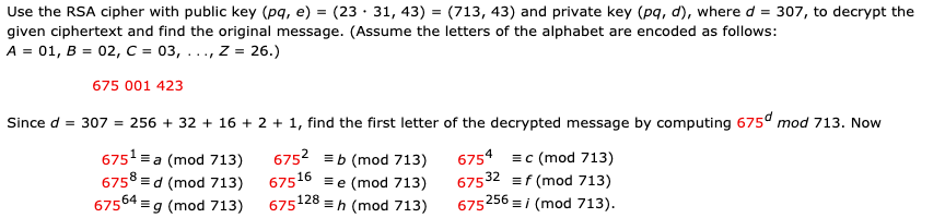 Use the RSA cipher with public key (pq, e) = (23 · 31, 43) = (713, 43) and private key (pq, d), where d = 307, to decrypt the
given ciphertext and find the original message. (Assume the letters of the alphabet are encoded as follows:
A = 01, B = 02, C = 03, ..., z = 26.)
675 001 423
Since d = 307 = 256 + 32 + 16 + 2 + 1, find the first letter of the decrypted message by computing 675° mod 713. Now
6751 = a (mod 713)
6758 =d (mod 713)
67564 =g (mod 713)
6752 =b (mod 713)
6754 =c (mod 713)
67532 =f (mod 713)
675256 =i (mod 713).
675
16
=e (mod 713)
675128
=h (mod 713)
