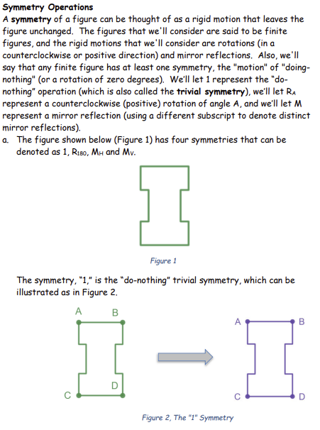 Symmetry Operations
A symmetry of a figure can be thought of as a rigid motion that leaves the
figure unchanged. The figures that we'll consider are said to be finite
figures, and the rigid motions that we'll consider are rotations (in a
counterclockwise or positive direction) and mirror reflections. Also, we'll
say that any finite figure has at least one symmetry, the "motion" of "doing-
nothing" (or a rotation of zero degrees). We'll let 1 represent the "do-
nothing" operation (which is also called the trivial symmetry), we'll let RA
represent a counterclockwise (positive) rotation of angle A, and we'll let M
represent a mirror reflection (using a different subscript to denote distinct
mirror reflections).
a. The figure shown below (Figure 1) has four symmetries that can be
denoted as 1, R180, MH and Mv.
I
Figure 1
The symmetry, "1," is the "do-nothing" trivial symmetry, which can be
illustrated as in Figure 2.
A
B
Figure 2, The "1" Symmetry
с
B
O