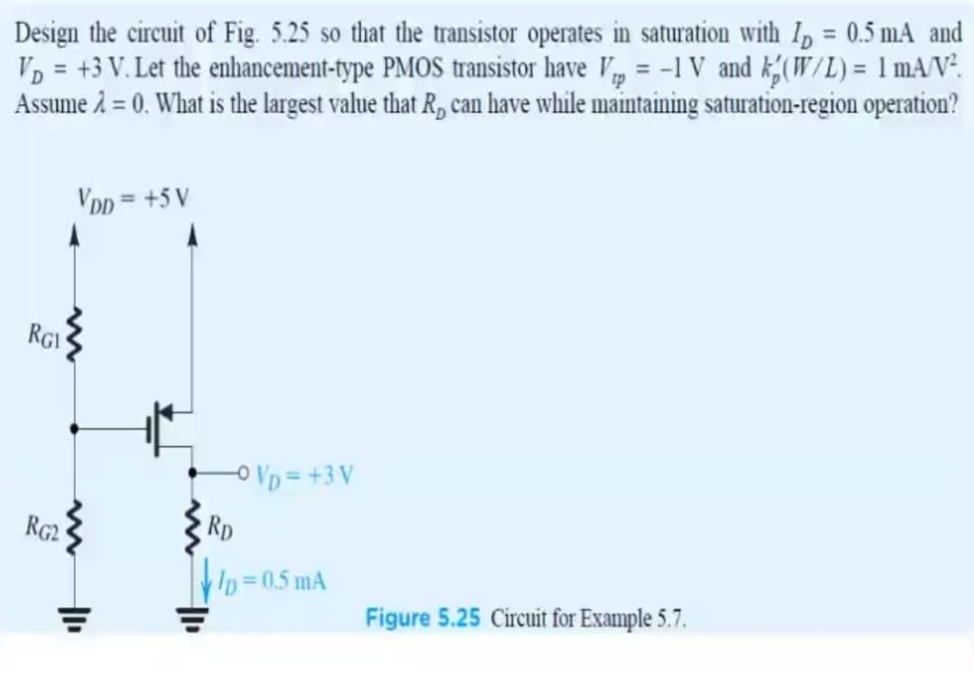 Design the circuit of Fig. 5.25 so that the transistor operates in saturation with I, = 0.5 mA and
VD = +3 V. Let the enhancement-type PMOS transistor have V, = -1 V and k;(W/L)= 1 mA/N².
Assume 2 = 0. What is the largest value that R, can have while maintaining saturation-region operation?
%3D
VDD = +5 V
RGI
oVD = +3 V
RG2
Rp
Ip 0.5 mA
Figure 5.25 Circuit for Example 5.7.
