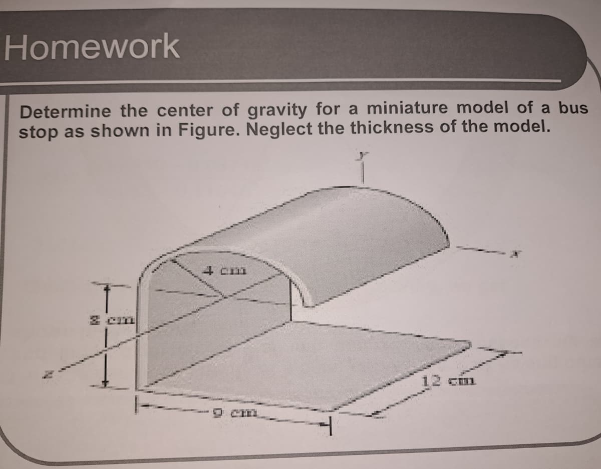 Homework
Determine the center of gravity for a miniature model of a bus
stop as shown in Figure. Neglect the thickness of the model.
3 CI1
12 cim
