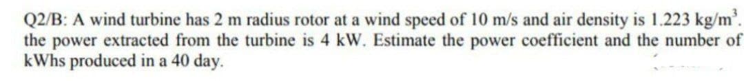 Q2/B: A wind turbine has 2 m radius rotor at a wind speed of 10 m/s and air density is 1.223 kg/m'.
the power extracted from the turbine is 4 kW. Estimate the power coefficient and the number of
kWhs produced in a 40 day.
