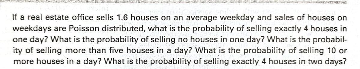 If a real estate office sells 1.6 houses on an average weekday and sales of houses on
weekdays are Poisson distributed, what is the probability of selling exactly 4 houses in
one day? What is the probability of selling no houses in one day? What is the probabil-
ity of selling more than five houses in a day? What is the probability of selling 10 or
more houses in a day? What is the probability of selling exactly 4 houses in two days?
