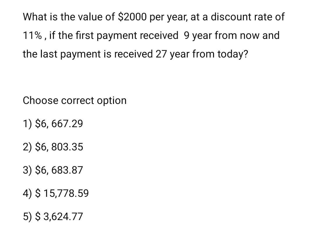 What is the value of $2000 per year, at a discount rate of
11% , if the first payment received 9 year from now and
the last payment is received 27 year from today?
Choose correct option
1) $6, 667.29
2) $6, 803.35
3) $6, 683.87
4) $ 15,778.59
5) $ 3,624.77

