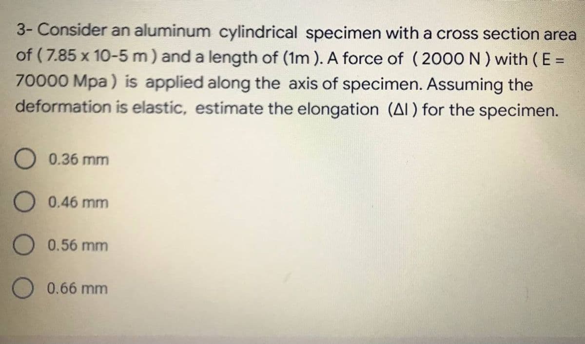 3- Consider an aluminum cylindrical specimen with a cross section area
of ( 7.85 x 10-5 m) and a length of (1m ). A force of (2000ON) with (E =
70000 Mpa) is applied along the axis of specimen. Assuming the
deformation is elastic, estimate the elongation (AI) for the specimen.
0.36 mm
O 0.46 mm
O 0.56 mm
0.66 mm
