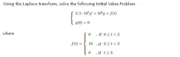 Using the Laplace transform, solve the following Initial Value Problem
2,5 - 10°y/ + 10°y = f(t)
y(0) = 0
where
, if 0<t< 2
f(t) =
10
, if 2<t< 3
, if t2 3.
