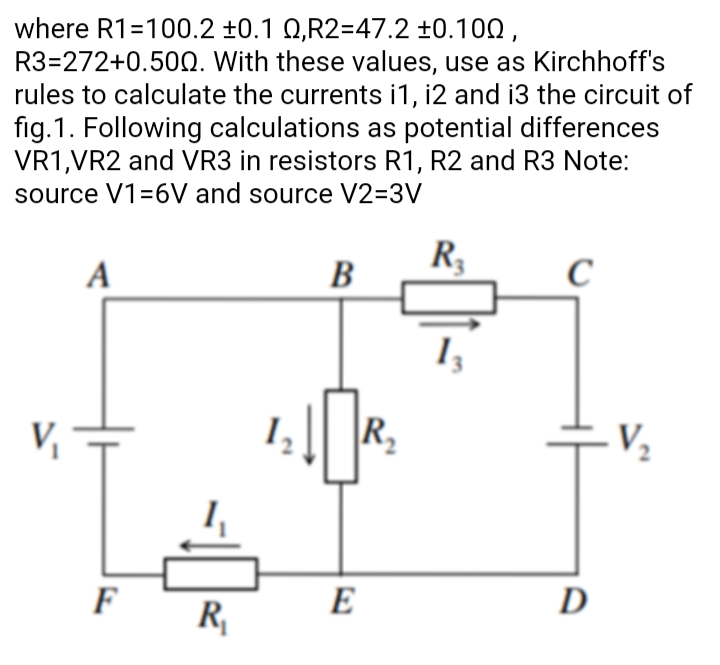 where R1=100.2 ±0.1 Q,R2=47.2 ±0.100 ,
R3=272+0.50Q. With these values, use as Kirchhoff's
rules to calculate the currents i1, i2 and i3 the circuit of
fig.1. Following calculations as potential differences
VR1,VR2 and VR3 in resistors R1, R2 and R3 Note:
source V1=6V and source V2=3V
R,
C
A
B
\R2
V2
F
E
D
R,
