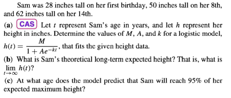 Sam was 28 inches tall on her first birthday, 50 inches tall on her 8th,
and 62 inches tall on her 14th.
(a) CAS) Let t represent Sam's age in years, and let h represent her
height in inches. Determine the values of M, A, and k for a logistic model,
1+ Ae-kt that fits the given height data.
(b) What is Sam's theoretical long-term expected height? That is, what is
lim h(t)?
h(t) =
(c) At what age does the model predict that Sam will reach 95% of her
expected maximum height?
