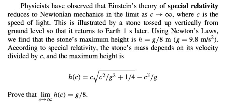 Physicists have observed that Einstein's theory of special relativity
reduces to Newtonian mechanics in the limit as c → 00, where c is the
speed of light. This is illustrated by a stone tossed up vertically from
ground level so that it returns to Earth 1 s later. Using Newton's Laws,
we find that the stone's maximum height is h = 8/8 m (g = 9.8 m/s²).
According to special relativity, the stone's mass depends on its velocity
divided by c, and the maximum height is
h(c) = c/c2/g² +1/4 – c² /g
Prove that lim h(c) = g/8.
c00
