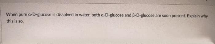 When pure a-D-glucose is dissolved in water, both a-D-glucose and B-D-glucose.
are soon present. Explain why
this is so.
