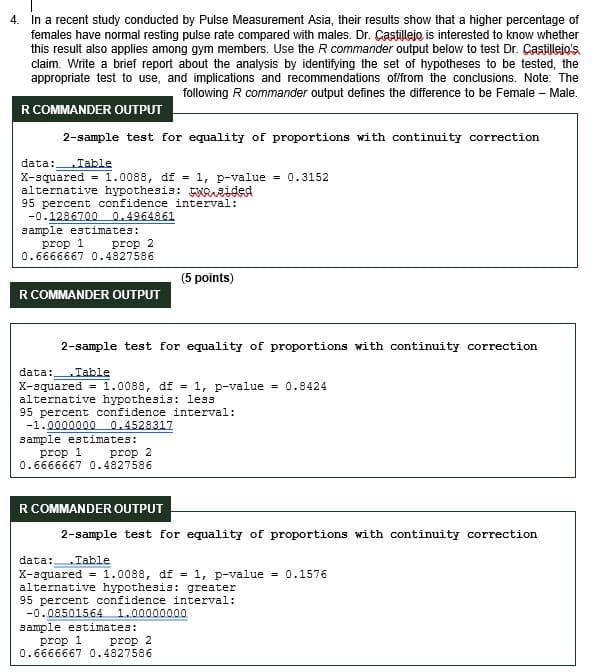 4. In a recent study conducted by Pulse Measurement Asia, their results show that a higher percentage of
females have normal resting pulse rate compared with males. Dr. Castillejo is interested to know whether
this result also applies among gym members. Use the R commander output below to test Dr. Castillejo's
claim. Write a brief report about the analysis by identifying the set of hypotheses to be tested, the
appropriate test to use, and implications and recommendations of/from the conclusions. Note: The
following R commander output defines the difference to be Female - Male.
R COMMANDER OUTPUT
2-sample test for equality of proportions with continuity correction
1.0088, df = 1, p-value = 0.3152
data: Table
X-squared
alternative hypothesis: twasided
95 percent confidence interval:
-0.1286700 0.4964861
mple estimates:
prop 1
prop 2
0.6666667 0.4827586
(5 points)
R COMMANDER OUTPUT
2-sample test for equality of proportions with continuity correction
data: Table
X-squared = 1.0088, df = 1, p-value = 0.8424
alternative hypothesis: less
95 percent confidence interval:
-1.0000000 0.4528317
sample estimates:
prop 1
prop 2
0.6666667 0.4827586
R COMMANDER OUTPUT
2-sample test for equality of proportions with continuity correction
data: Table
X-squared = 1.0088, df = 1, p-value = 0.1576
alternative hypothesis: greater
95 percent confidence interval:
-0.08501564 1.00000000
sample estimates:
prop 1 prop 2
0.6666667 0.4827586