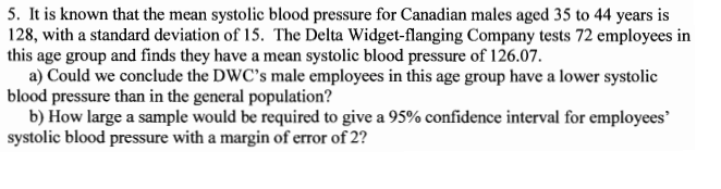 5. It is known that the mean systolic blood pressure for Canadian males aged 35 to 44 years is
128, with a standard deviation of 15. The Delta Widget-flanging Company tests 72 employees in
this age group and finds they have a mean systolic blood pressure of 126.07.
a) Could we conclude the DWC's male employees in this age group have a lower systolic
blood pressure than in the general population?
b) How large a sample would be required to give a 95% confidence interval for employees
systolic blood pressure with a margin of error of 2?
