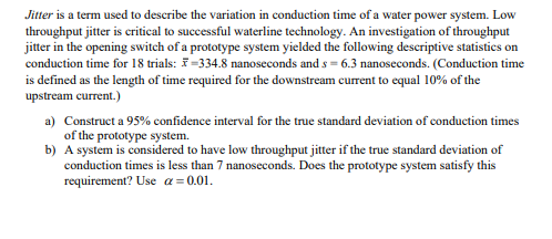 Jitter is a term used to describe the variation in conduction time of a water power system. Low
throughput jitter is eritical to successful waterline technology. An investigation of throughput
jitter in the opening switch of a prototype system yielded the following descriptive statistics on
conduction time for 18 trials: =334.8 nanoseconds and s = 6.3 nanoseconds. (Conduction time
is defined as the length of time required for the downstream current to equal 10% of the
upstream current.)
a) Construct a 95% confidence interval for the true standard deviation of conduction times
of the prototype system.
b) A system is considered to have low throughput jitter if the true standard deviation of
conduction times is less than 7 nanoseconds. Does the prototype system satisfy this
requirement? Use a = 0.01.

