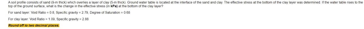 A soil profile consists of sand (9-m thick) which overlies a layer of clay (5-m thick). Ground water table is located at the interface of the sand and clay. The effective stress at the bottom of the clay layer was determined. If the water table rises to the
top of the ground surface, what is the change in the effective stress (in kPa) at the bottom of the clay layer?
For sand layer: Void Ratio = 0.8, Specific gravity = 2.79, Degree of Saturation = 0.68
For clay layer: Void Ratio = 1.09, Specific gravity = 2.88
Round off to two decimal places.
