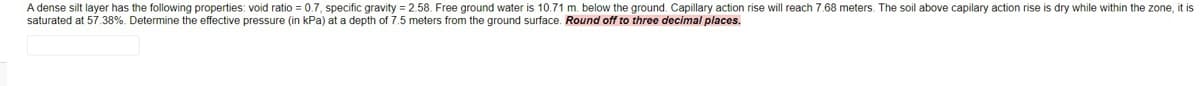 A dense silt layer has the following properties: void ratio = 0.7, specific gravity = 2.58. Free ground water is 10.71 m. below the ground. Capillary action rise will reach 7.68 meters. The soil above capilary action rise is dry while within the zone, it is
saturated at 57.38%. Determine the effective pressure (in kPa) at a depth of 7.5 meters from the ground surface. Round off to three decimal places.
