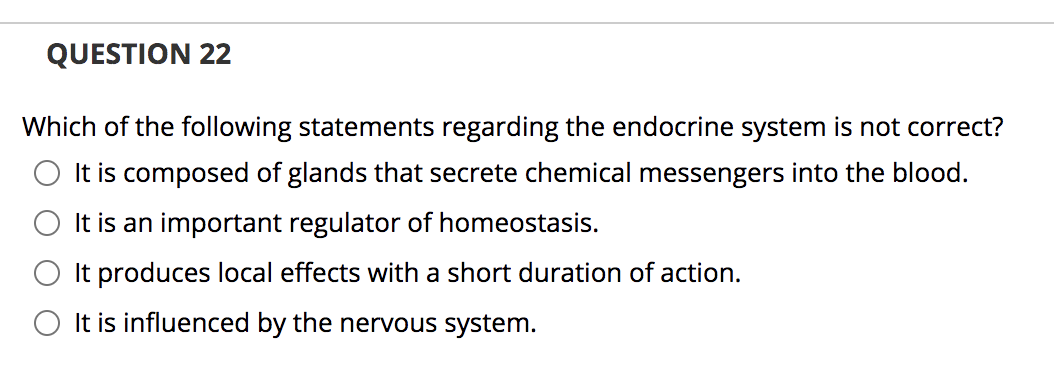 QUESTION 22
Which of the following statements regarding the endocrine system is not correct?
It is composed of glands that secrete chemical messengers into the blood.
It is an important regulator of homeostasis.
It produces local effects with a short duration of action.
O It is influenced by the nervous system.
