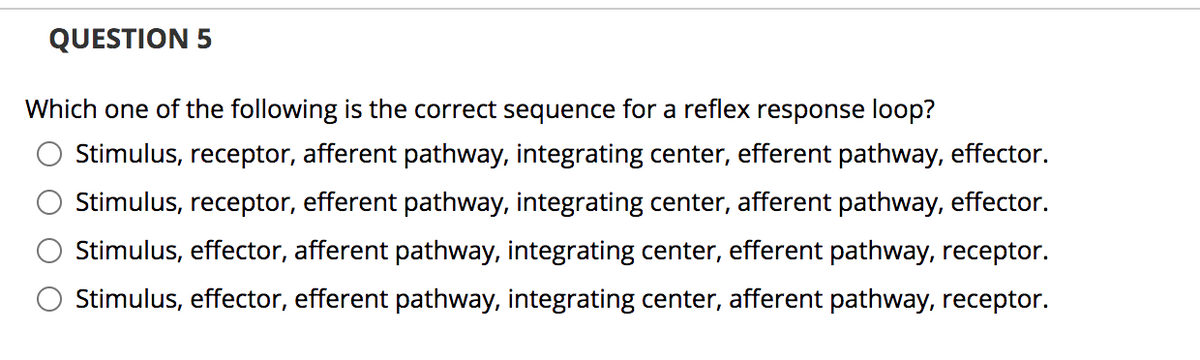 QUESTION 5
Which one of the following is the correct sequence for a reflex response loop?
Stimulus, receptor, afferent pathway, integrating center, efferent pathway, effector.
Stimulus, receptor, efferent pathway, integrating center, afferent pathway, effector.
Stimulus, effector, afferent pathway, integrating center, efferent pathway, receptor.
Stimulus, effector, efferent pathway, integrating center, afferent pathway, receptor.

