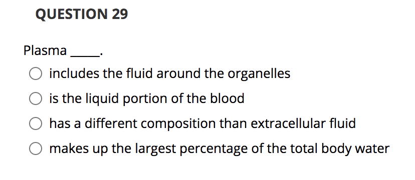 QUESTION 29
Plasma
includes the fluid around the organelles
is the liquid portion of the blood
has a different composition than extracellular fluid
makes up the largest percentage of the total body water
