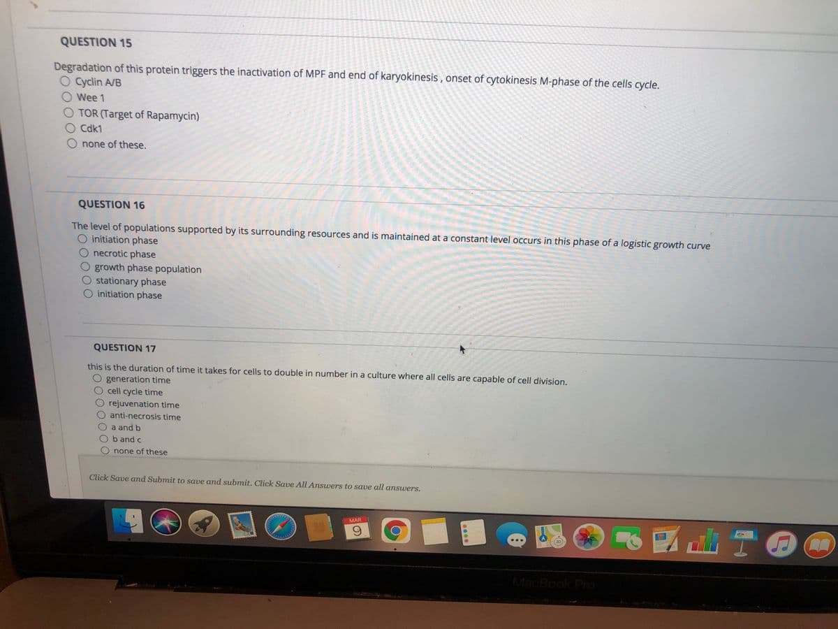 QUESTION 15
Degradation of this protein triggers the inactivation of MPF and end of karyokinesis , onset of cytokinesis M-phase of the cells cycle.
O Cyclin A/B
Wee 1
TOR (Target of Rapamycin)
O Cdk1
none of these.
QUESTION 16
The level of populations supported by its surrounding resources and is maintained at a constant level occurs in this phase of a logistic growth curve
O initiation phase
O necrotic phase
growth phase population
stationary phase
O initiation phase
QUESTION 17
this is the duration of time it takes for cells to double in number in a culture where all cells are capable of cell division.
O generation time
O cell cycle time
rejuvenation time
O anti-necrosis time
a and b
b and c
none of these
Click Save and Submit to save and submit. Click Save All Answers to save all answers.
MAR
PROES
MacBook Pro
