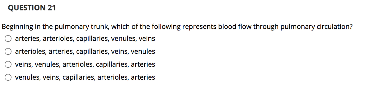 QUESTION 21
Beginning in the pulmonary trunk, which of the following represents blood flow through pulmonary circulation?
arteries, arterioles, capillaries, venules, veins
arterioles, arteries, capillaries, veins, venules
veins, venules, arterioles, capillaries, arteries
venules, veins, capillaries, arterioles, arteries
