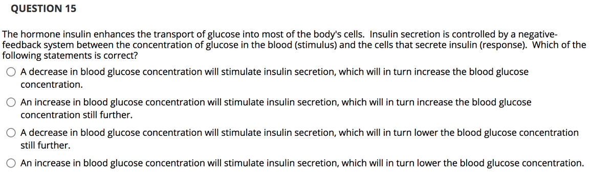 QUESTION 15
The hormone insulin enhances the transport of glucose into most of the body's cells. Insulin secretion is controlled by a negative-
feedback system between the concentration of glucose in the blood (stimulus) and the cells that secrete insulin (response). Which of the
following statements is correct?
A decrease in blood glucose concentration will stimulate insulin secretion, which will in turn increase the blood glucose
concentration.
An increase in blood glucose concentration will stimulate insulin secretion, which will in turn increase the blood glucose
concentration still further.
O A decrease in blood glucose concentration will stimulate insulin secretion, which will in turn lower the blood glucose concentration
still further.
An increase in blood glucose concentration will stimulate insulin secretion, which will in turn lower the blood glucose concentration.
